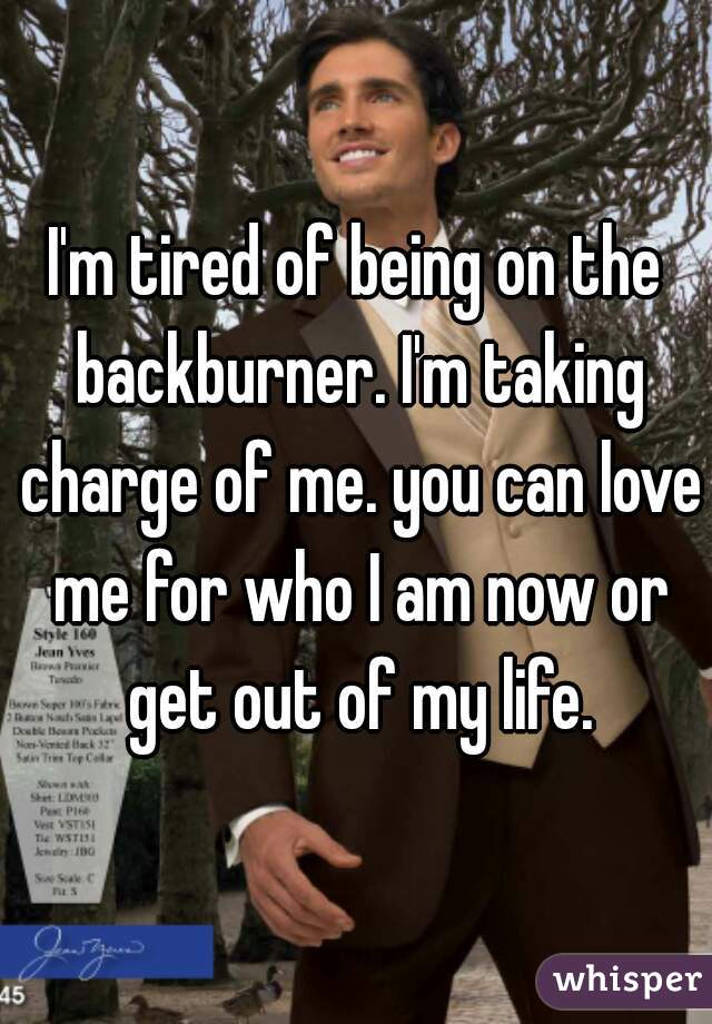 I'm tired of being on the backburner. I'm taking charge of me. you can love me for who I am now or get out of my life.