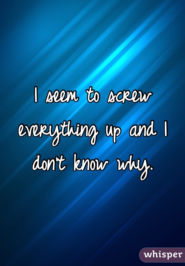 I seem to screw everything up and I don't know why.
