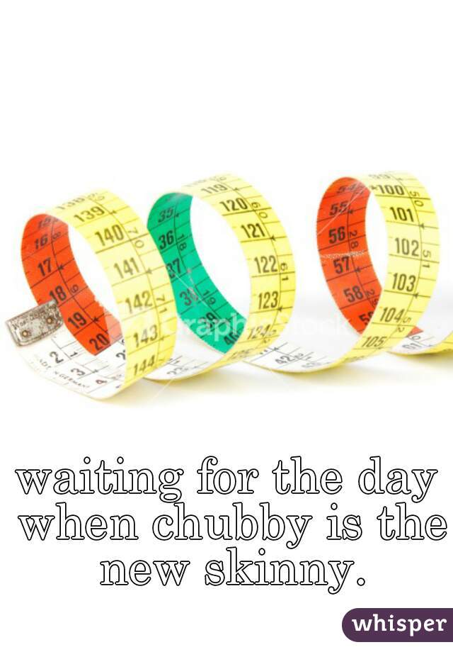 waiting for the day when chubby is the new skinny.