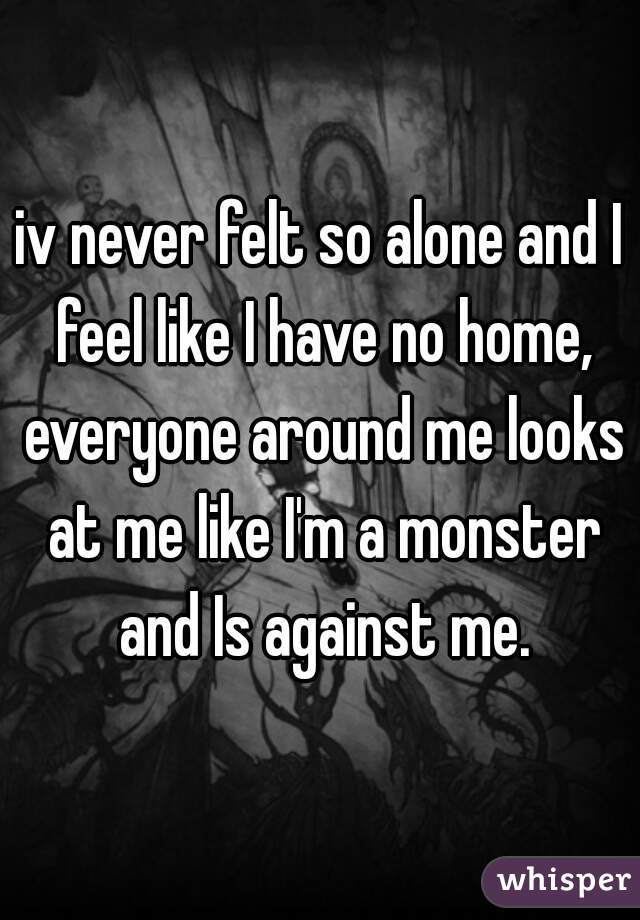 iv never felt so alone and I feel like I have no home, everyone around me looks at me like I'm a monster and Is against me.