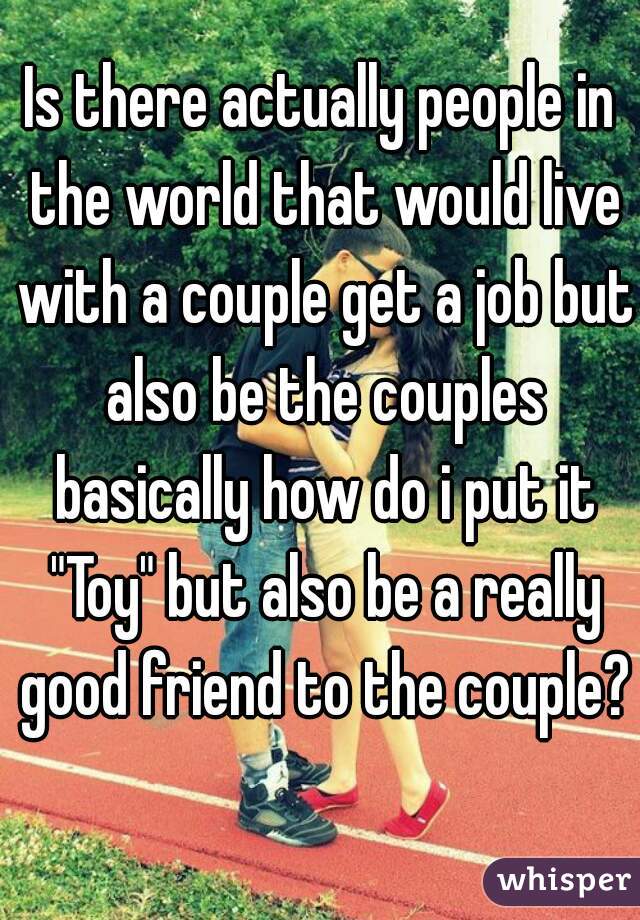 Is there actually people in the world that would live with a couple get a job but also be the couples basically how do i put it "Toy" but also be a really good friend to the couple?
