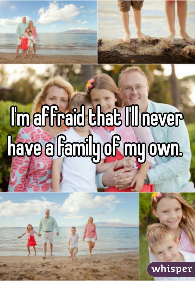 I'm affraid that I'll never have a family of my own.  