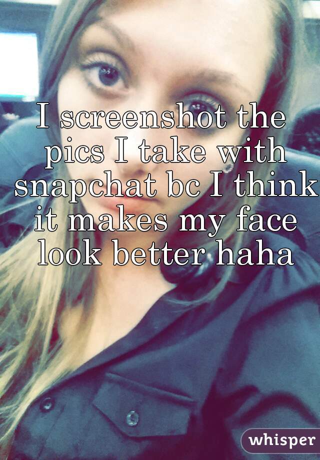 I screenshot the pics I take with snapchat bc I think it makes my face look better haha