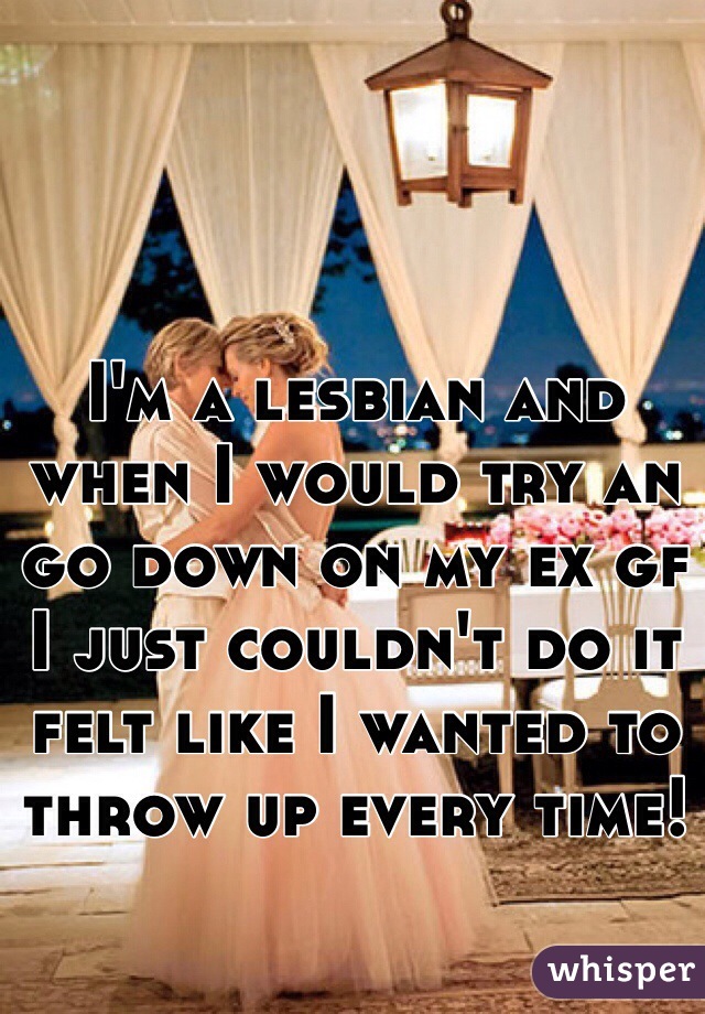 I'm a lesbian and when I would try an go down on my ex gf I just couldn't do it felt like I wanted to throw up every time! 