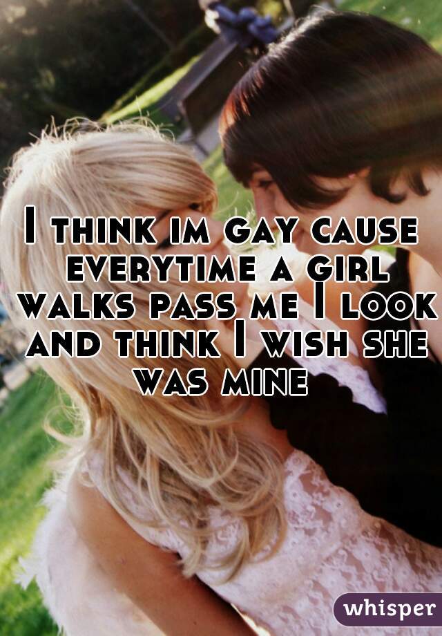 I think im gay cause everytime a girl walks pass me I look and think I wish she was mine 