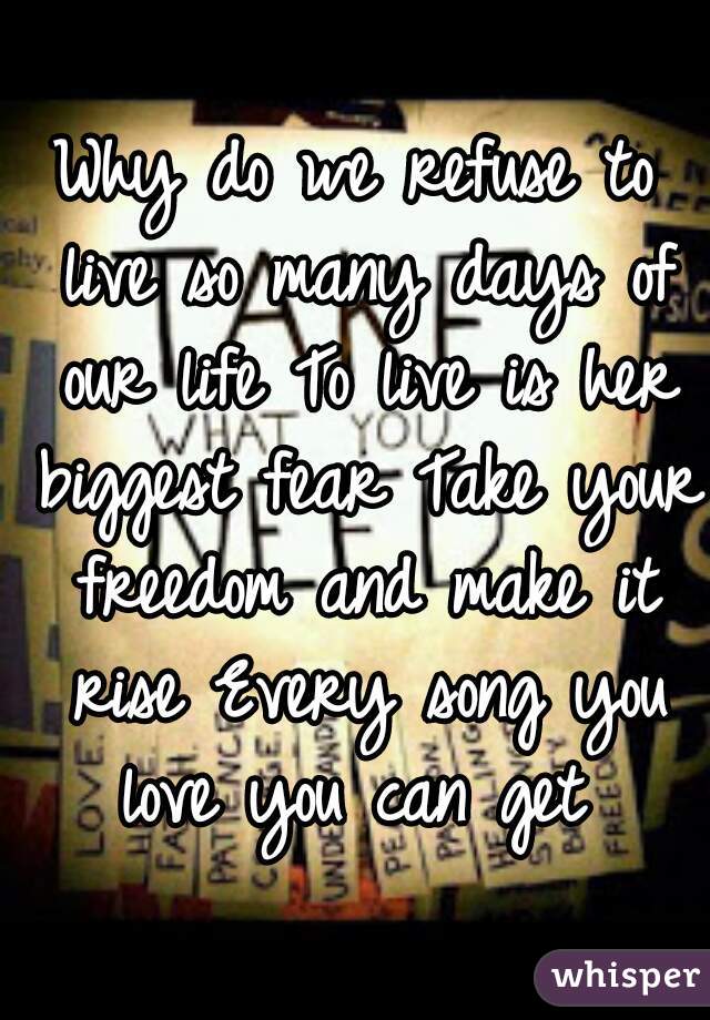 Why do we refuse to live so many days of our life To live is her biggest fear Take your freedom and make it rise Every song you love you can get 