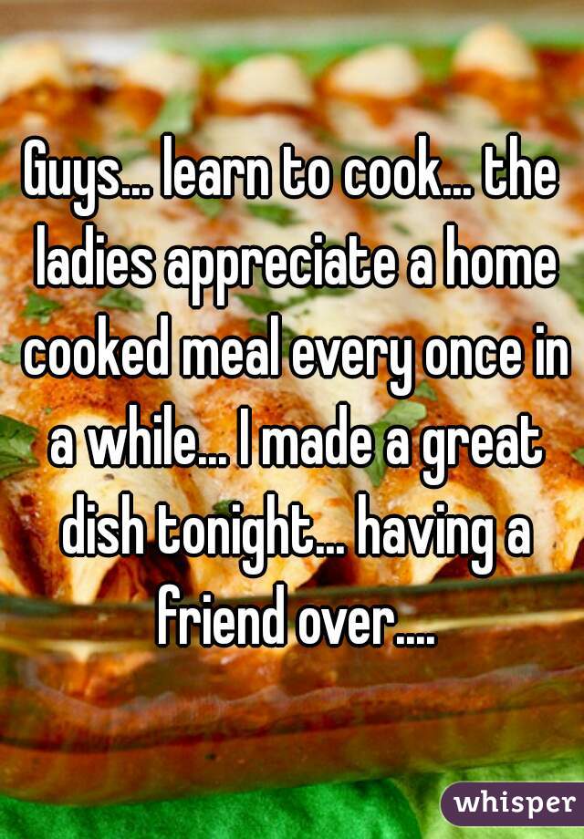Guys... learn to cook... the ladies appreciate a home cooked meal every once in a while... I made a great dish tonight... having a friend over....