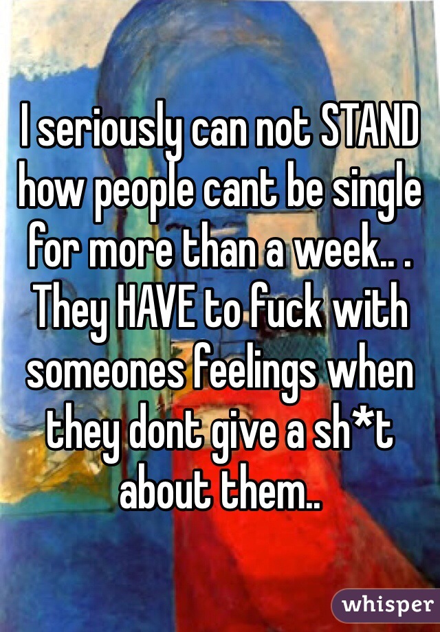 I seriously can not STAND how people cant be single for more than a week.. . They HAVE to fuck with someones feelings when they dont give a sh*t about them.. 