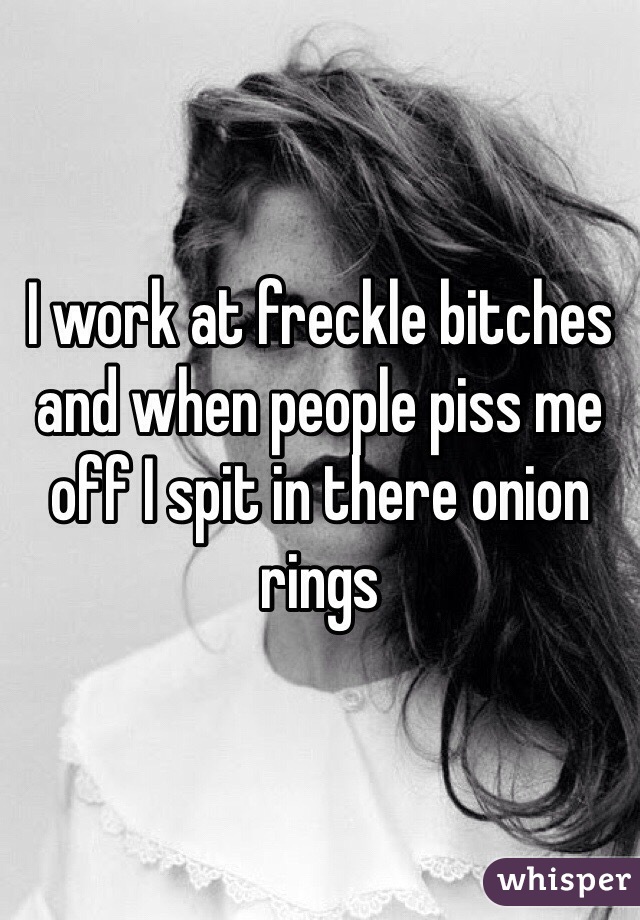 I work at freckle bitches and when people piss me off I spit in there onion rings