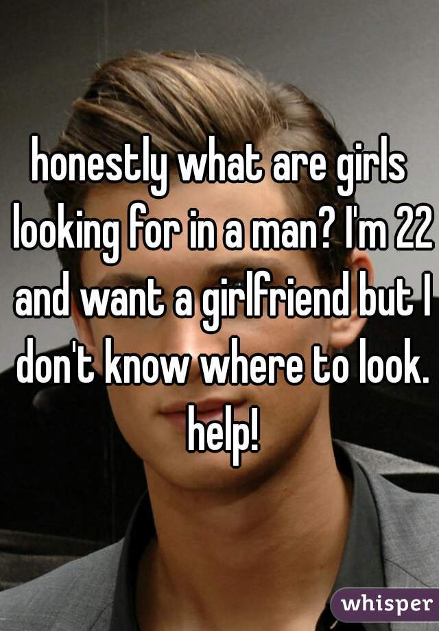 honestly what are girls looking for in a man? I'm 22 and want a girlfriend but I don't know where to look. help!