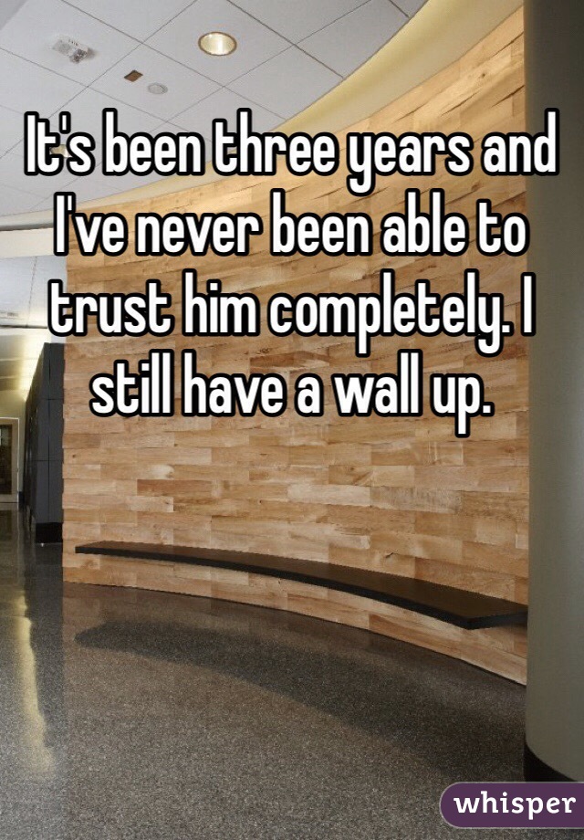 It's been three years and I've never been able to trust him completely. I still have a wall up.