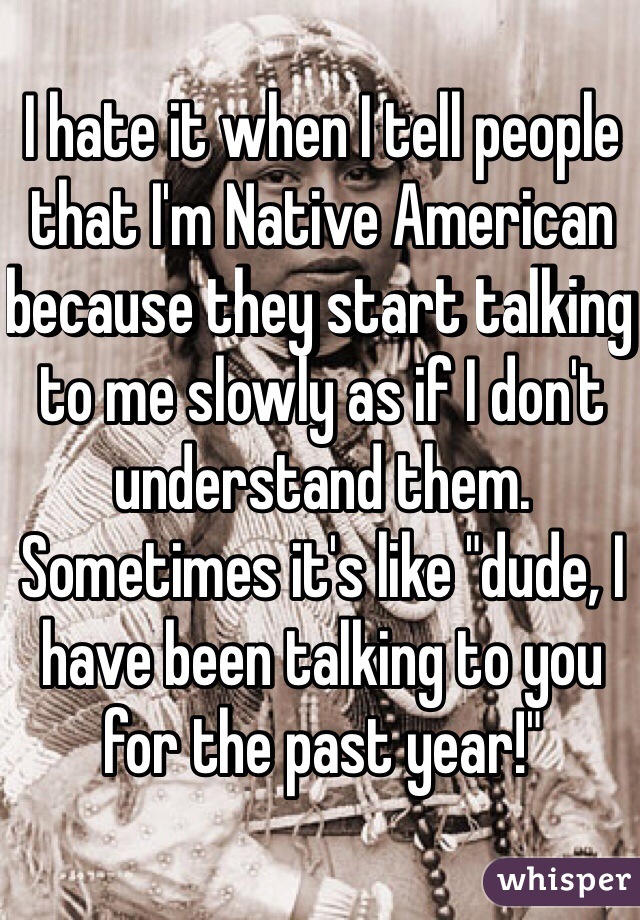 I hate it when I tell people that I'm Native American because they start talking to me slowly as if I don't understand them. Sometimes it's like "dude, I have been talking to you for the past year!"
