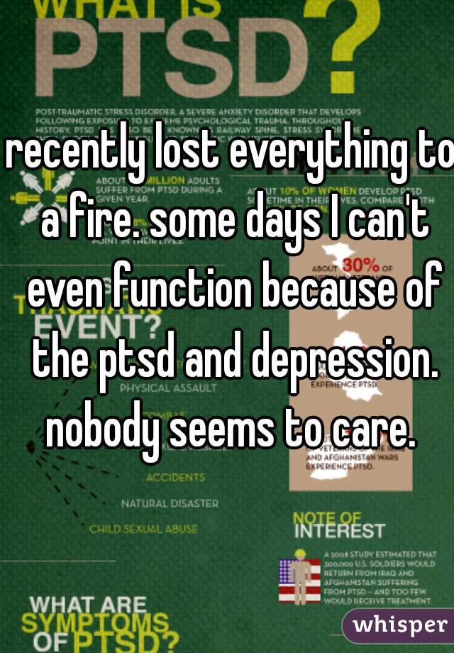 recently lost everything to a fire. some days I can't even function because of the ptsd and depression. nobody seems to care. 