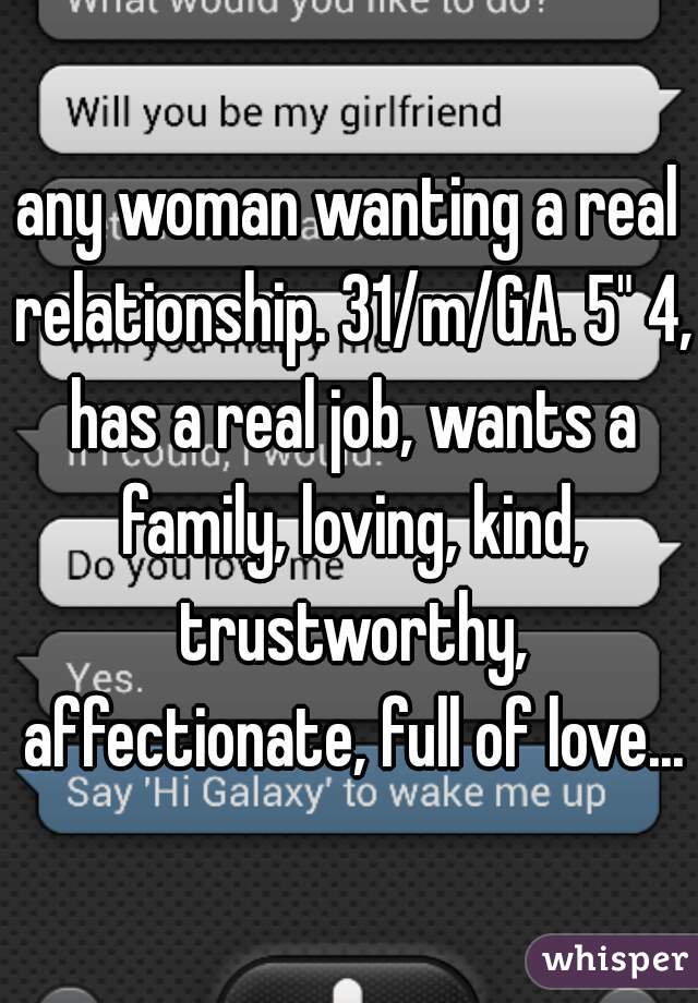 any woman wanting a real relationship. 31/m/GA. 5" 4, has a real job, wants a family, loving, kind, trustworthy, affectionate, full of love...