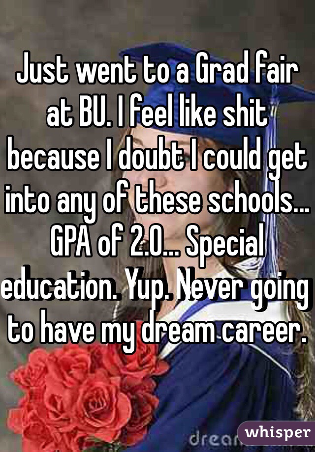Just went to a Grad fair at BU. I feel like shit because I doubt I could get into any of these schools... GPA of 2.0... Special education. Yup. Never going to have my dream career. 