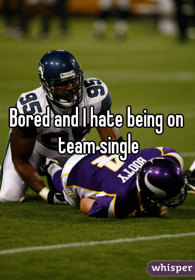 Bored and I hate being on team single