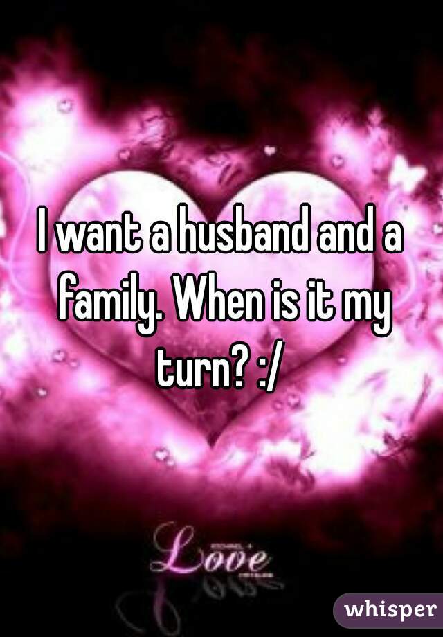 I want a husband and a family. When is it my turn? :/ 