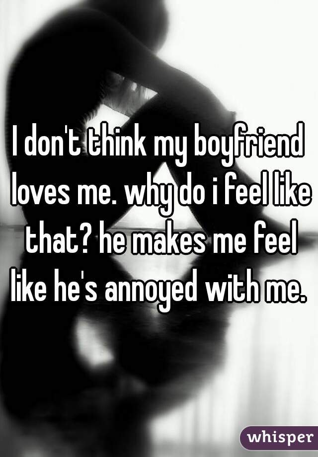 I don't think my boyfriend loves me. why do i feel like that? he makes me feel like he's annoyed with me. 