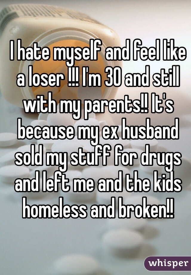 I hate myself and feel like a loser !!! I'm 30 and still with my parents!! It's because my ex husband sold my stuff for drugs and left me and the kids homeless and broken!!