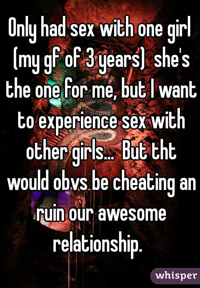 Only had sex with one girl (my gf of 3 years)  she's the one for me, but I want to experience sex with other girls...  But tht would obvs be cheating an ruin our awesome relationship.  