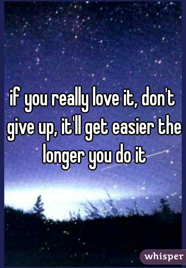 if you really love it, don't give up, it'll get easier the longer you do it
