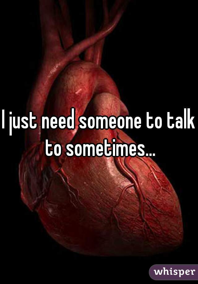 I just need someone to talk to sometimes...