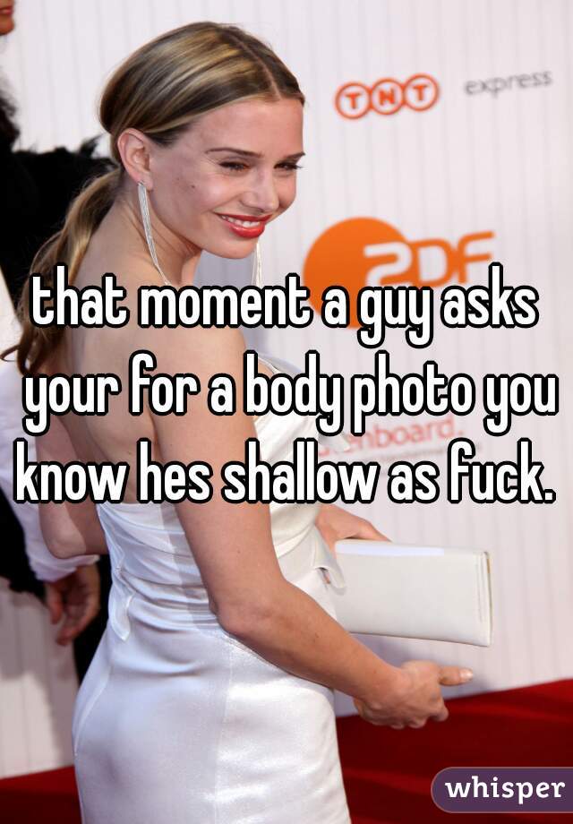 that moment a guy asks your for a body photo you know hes shallow as fuck. 