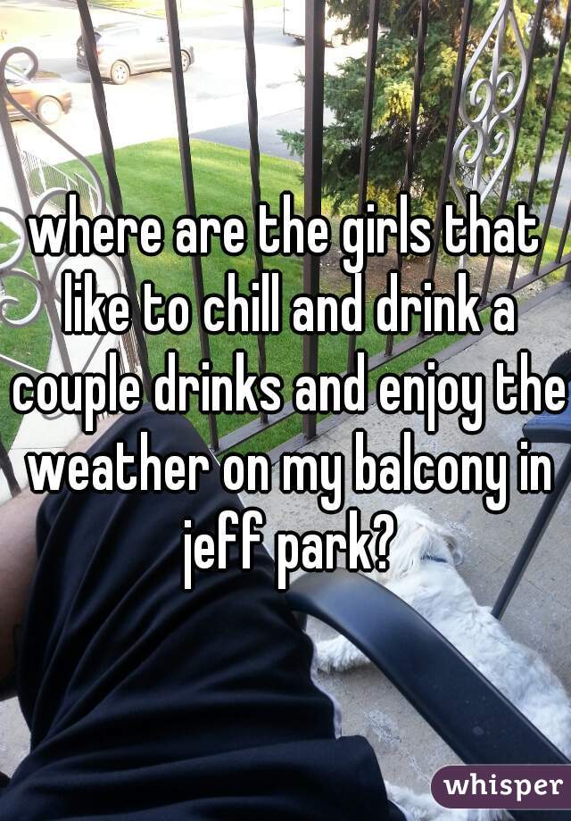 where are the girls that like to chill and drink a couple drinks and enjoy the weather on my balcony in jeff park?