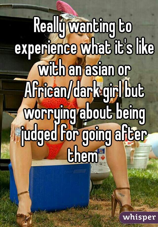 Really wanting to experience what it's like with an asian or African/dark girl but worrying about being judged for going after them 