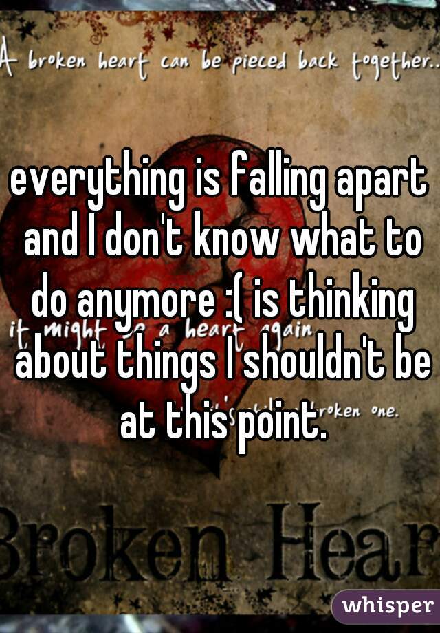 everything is falling apart and I don't know what to do anymore :( is thinking about things I shouldn't be at this point.