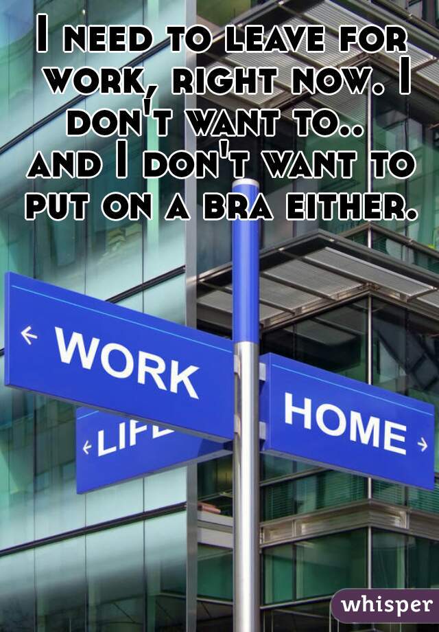 I need to leave for work, right now. I don't want to..  
and I don't want to put on a bra either. 