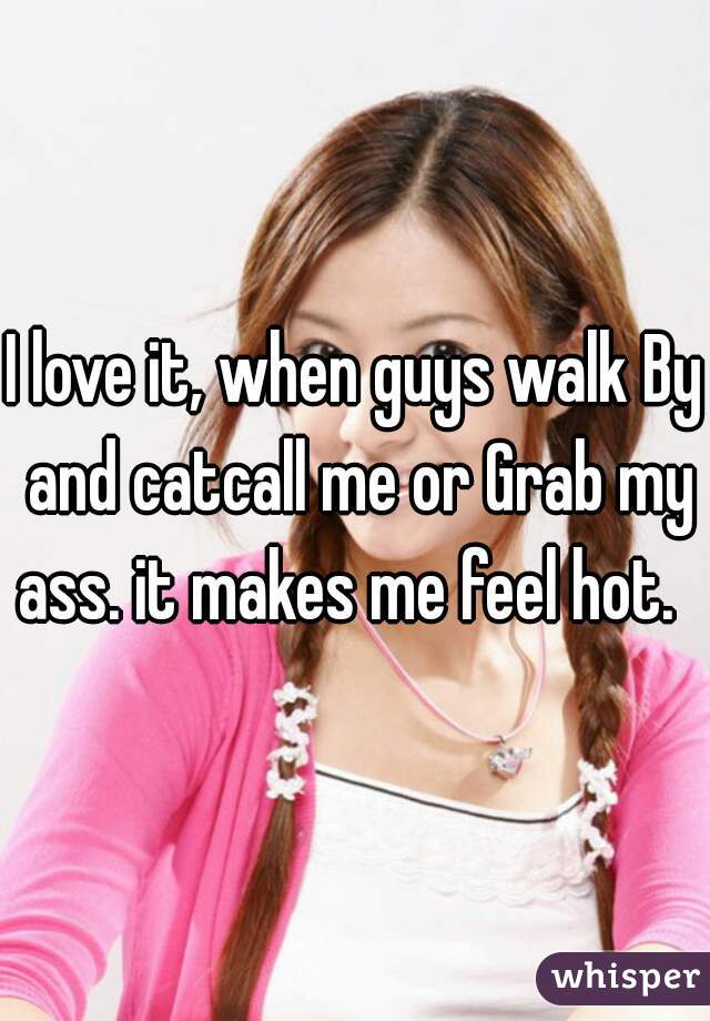 I love it, when guys walk By and catcall me or Grab my ass. it makes me feel hot.  
