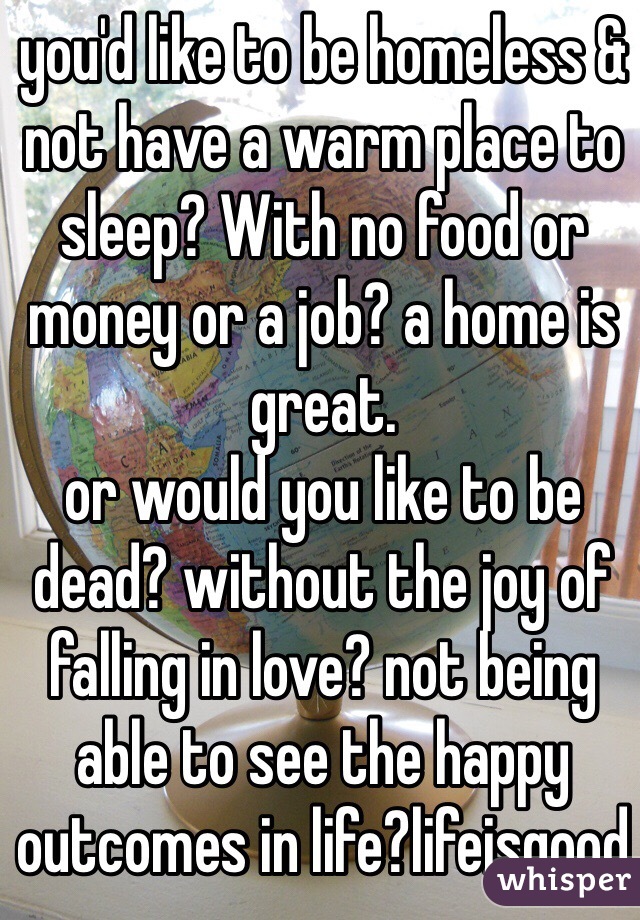 you'd like to be homeless & not have a warm place to sleep? With no food or money or a job? a home is great.
or would you like to be dead? without the joy of falling in love? not being able to see the happy outcomes in life?lifeisgood