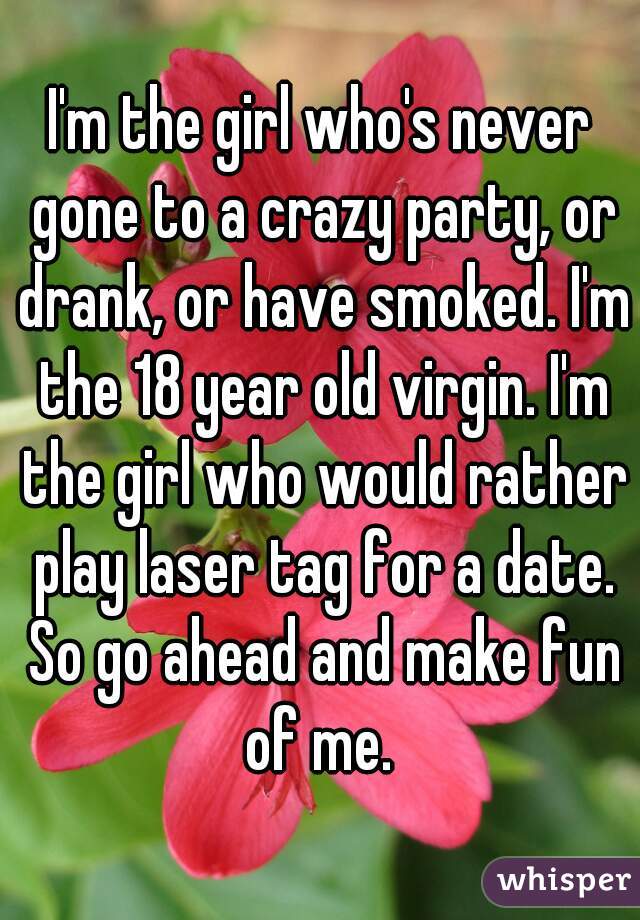I'm the girl who's never gone to a crazy party, or drank, or have smoked. I'm the 18 year old virgin. I'm the girl who would rather play laser tag for a date. So go ahead and make fun of me. 