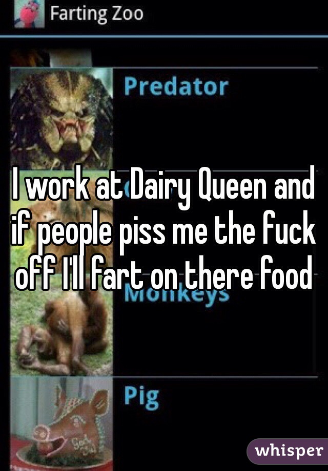 I work at Dairy Queen and if people piss me the fuck off I'll fart on there food