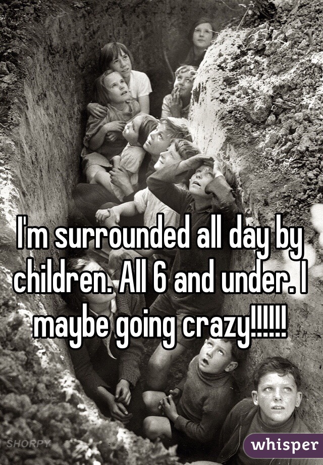 I'm surrounded all day by children. All 6 and under. I maybe going crazy!!!!!!