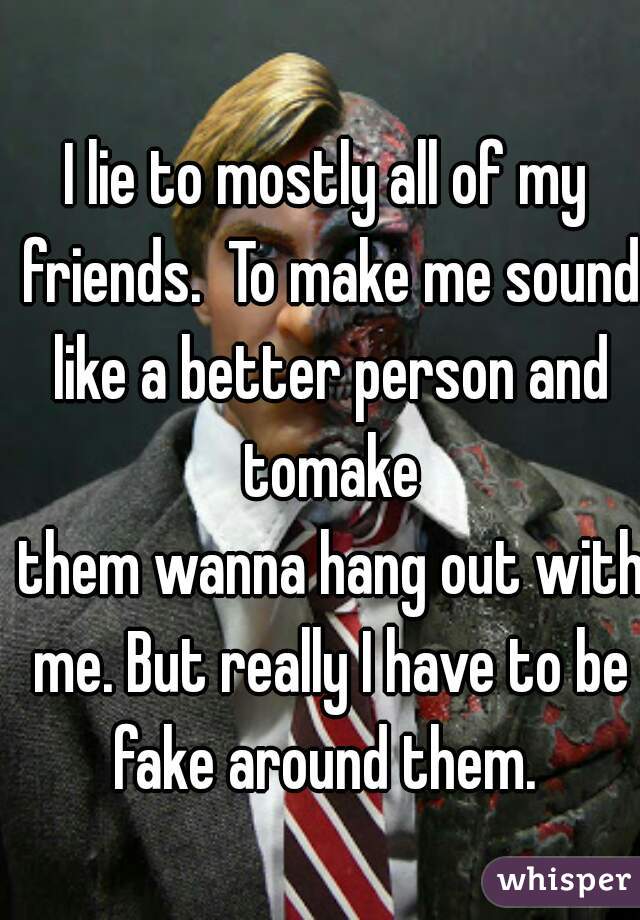 I lie to mostly all of my friends.  To make me sound like a better person and tomake
 them wanna hang out with me. But really I have to be fake around them. 