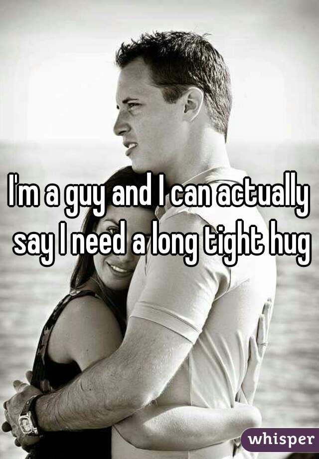 I'm a guy and I can actually say I need a long tight hug