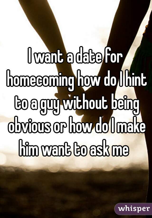I want a date for homecoming how do I hint to a guy without being obvious or how do I make him want to ask me  