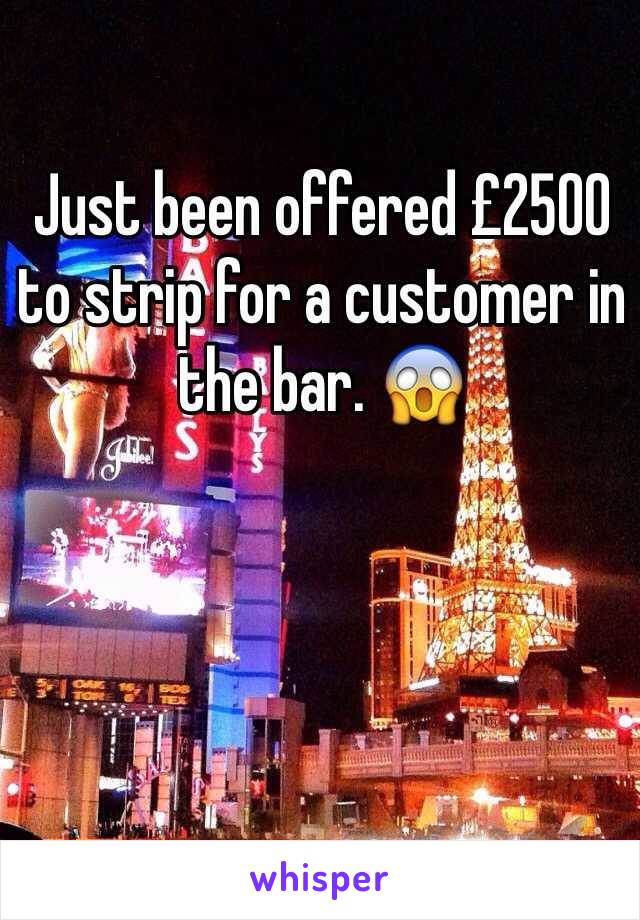 Just been offered £2500 to strip for a customer in the bar. 😱 