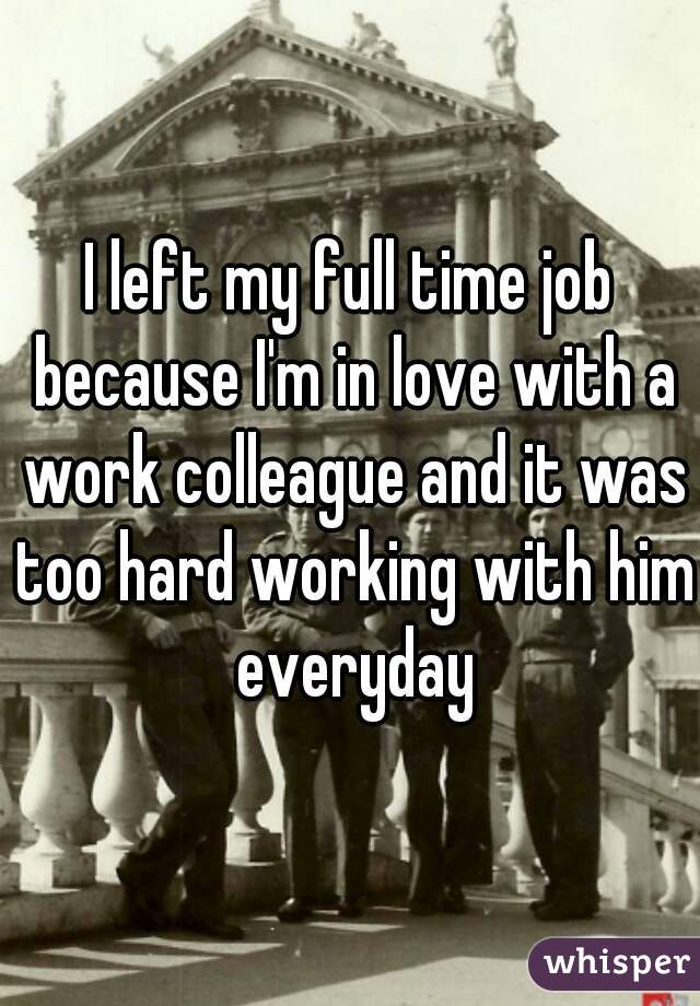 I left my full time job because I'm in love with a work colleague and it was too hard working with him everyday