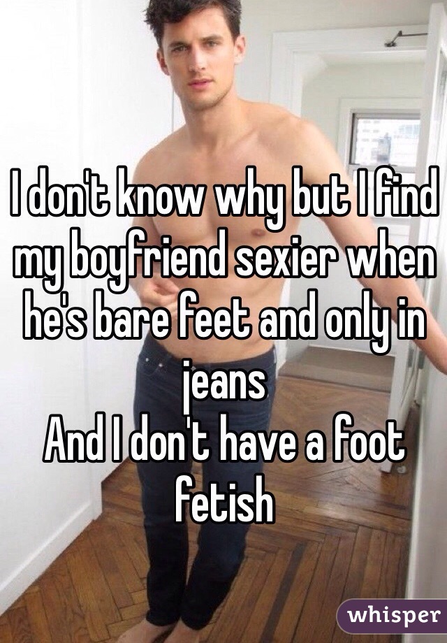 I don't know why but I find my boyfriend sexier when he's bare feet and only in jeans 
And I don't have a foot fetish
