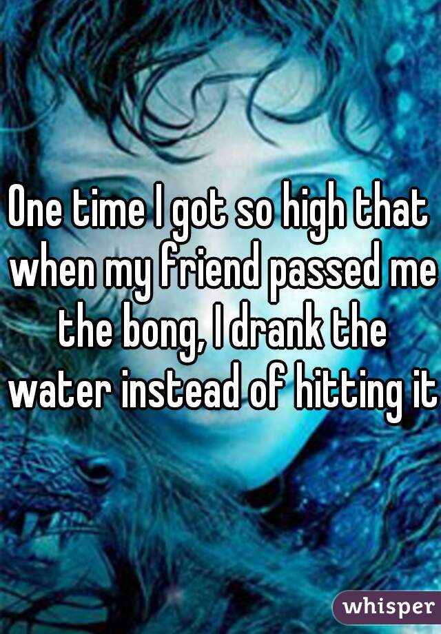 One time I got so high that when my friend passed me the bong, I drank the water instead of hitting it