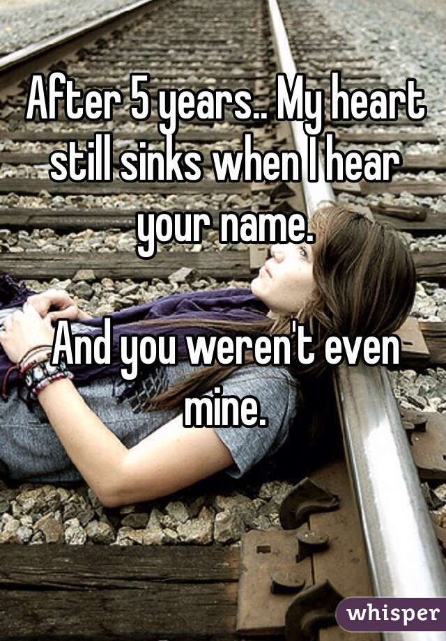 After 5 years.. My heart still sinks when I hear your name.

And you weren't even mine.