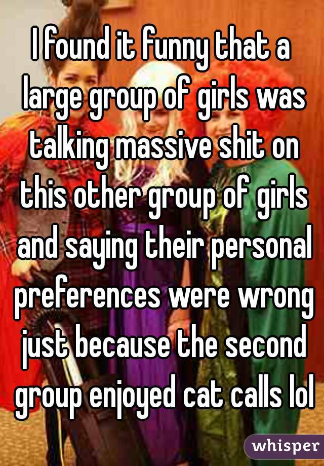 I found it funny that a large group of girls was talking massive shit on this other group of girls and saying their personal preferences were wrong just because the second group enjoyed cat calls lol