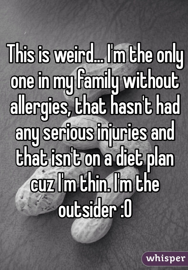 This is weird... I'm the only one in my family without allergies, that hasn't had any serious injuries and that isn't on a diet plan cuz I'm thin. I'm the outsider :0