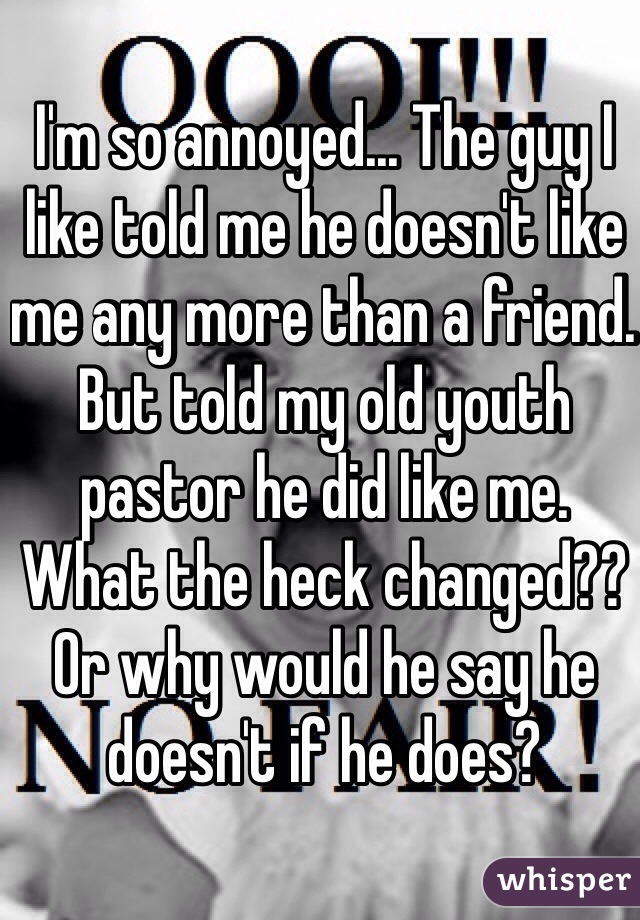I'm so annoyed... The guy I like told me he doesn't like me any more than a friend. But told my old youth pastor he did like me. What the heck changed?? Or why would he say he doesn't if he does? 