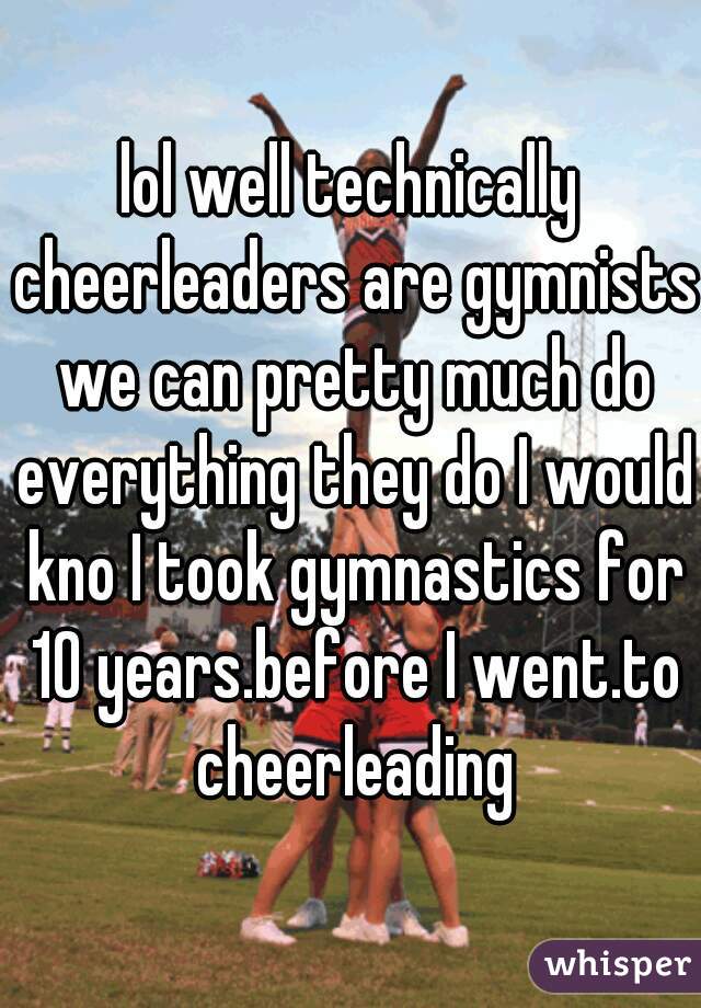 lol well technically cheerleaders are gymnists we can pretty much do everything they do I would kno I took gymnastics for 10 years.before I went.to cheerleading