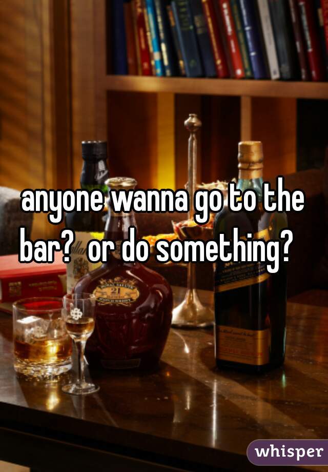 anyone wanna go to the bar?  or do something?   