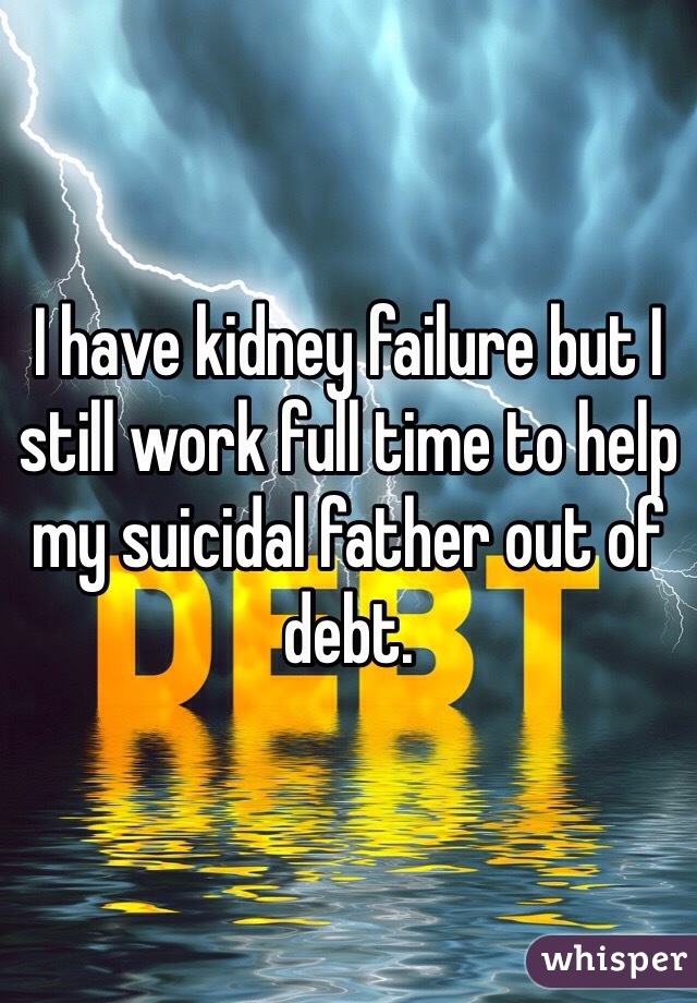 I have kidney failure but I still work full time to help my suicidal father out of debt. 